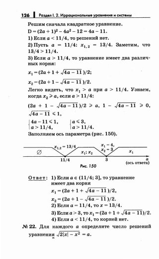 126 1 Раздел 1. 2. Иррациональные уравнения н системы
Решим сначала квадратное уравнение.
D = (2а + 1)2 - 4а2
-12 = 4а- 11.
1) Если а< 11/4, то решений нет.
2) Пусть а = 11/4: х1, 2 = 13/4. Заметим, что
13/4 > 11/4.
3) Если а> 11/4, то уравнение имеет два различ­
ных корня:
х1 = (2а + 1 + J4a - 11 )/2;
х2 = (2а + 1 - J4a - 11 )/2.
Легко видеть, что х1 > а при а > 11/4. Узнаем,
когда х2 #а, если а> 11/4:
(2а + 1 - J4a - 11 )/2 # а, 1 - J4a - 11 > О,
J4a -11 ~ 1,
{
4а -11 ~ 1,
а> 11/4, {
а~ 3,
а> 11/4.
Заполняем ось параметра (рис. 150).
11/4 3
Рнс. 150
а
(ось ответа)
Ответ: 1)Еслиае (11/4;3],тоуравнение
имеет два корня
х
1 = (2а + 1 + ,Jr74_a__--:::1:-:::-1 )/2,
х2 = (2а + 1 - J4a- 11 )/2.
2) Если а= 11/4, то х = 13/4.
3) Если а> 3, то х1 = (2а + 1 + J,-4-a---1-1)/2.
4) Если а< 11/4, то корней нет.
.N2 22. Для каждого а определите число решений
уравнения J21x1- х2 =а....
 