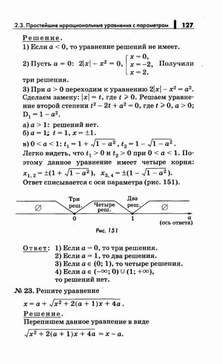 2.3. Простейwие иррациональные уравнения с параметром 1 127
Решение.
1) Если а< О, то уравнение решений не имеет.
2) Пусть а = 0: 2lxl - х2 = О, [ ~: ~2, Получили
х=2.
три решения.
3) При а> О переходим к уравнению 2lxl- х2 = а2
•
Сделаем замену: lxl = t, где t;;;:. О. Решаем уравне­
ние второй степени t2 - 2t + а2
= О, где t ;;;:. О, а > О;
D 1 = 1- а2
•
а) а> 1: решений нет.
б) а= 1;. t = 1, х = ±1.
в) О< а< 1: t 1 = 1 + J1- а2, t2 = 1- J1- а2 •
Легко видеть, что t 1 >О и t2 >О при О< а< 1. По­
этому данное уравнение имеет четыре корня:
х1, 2 = ±(1 + J1 - а2 ), х3, 4 = ±(1 - J1 - а2 ).
Ответ списывается с оси параметра (рис. 151).
"'о 1 а
(ось ответа)
Рнс. 151
Ответ: 1) Если а= О, то три решения.
2) Если а = 1, то два решения.
3) Если а Е (О; 1), то четыре решения.
4) Если а Е (-=;О) U (1; +=),
то решений нет.
М 23. Решите уравнение
х =а+ Jx2 + 2(а + 1)х + 4а.
Решение.
Перепишем данное уравнение в виде
Jx2 + 2(а + 1)х + 4а =х-а.
 
