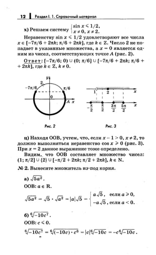 12 1 Раздел 1. 1. Справочный материал
Jsin х <1/2,
х) Решаем систему 1х-:;; О, х-:;; 2.
Неравенству sin х < 1/2 удовлетворяют все числа
х Е [-7n/6 + 2nk; n/6 + 2nk], где k Е Z. Число 2 не по­
падает в указанные множества, а х = О является од­
ним из чисел, соответствующих точке А (рис. 2).
Ответ: [-7nj6; О) u (О; nj6] u [-7n/6 + 2nk; n/6 +
+ 2nk], где k Е Z, k-:;; О.
у
Рис.2
~///.///~jo/.///(.'////////-f{///@ •
11 1 2 1 1 х
1 1 11
j{!dff///.
31t 51t
2 2
Рис. 3
..х
ц) Находя ООВ, учтем, что, если х- 1 >О, х-:;; 2, то
должно выполняться неравенство cos х;;.:.. О (рис. 3).
При х = 2 данное выражение тоже определено.
Видим,. что ООВ составляет множество чисел:
(1; n/2] u {2} u [-n/2 + 2nk; n/2 + 2nk], k Е N.
М 2. Вынесите множитель из-под корня.
а) J5a2 •
ООВ:аЕ R.
jа J5 , если а ;;.:.. О,
J5a2
= J5 · Га2 = lal/5 = ~
-алJ5, если а< О.
б) 6J-10c7 •
ООВ: с< О.
6J-10c7 = 6J(-10с) • с6 = iclб,J-10c = -c6,J-10c.
 