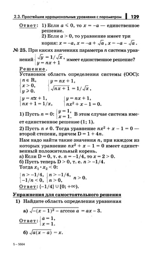 2.3. Простейшие иррациональные уравнения с параметром 1 129
Ответ: 1) Если а~ О, то х =-а- единственное
решение.
2) Если а > О, то уравнение имеет три
корня: х = -а, х = -а + Ja, х = -а - Ja .
М 25. При каких значениях параметраn система урав-
нений J JY = 11JX1
x' имеет единственное решение?
lY = nx +
Решение.
Установим область определения системы (ООС):
j
nER, jy=nx+1,
х >О, 1../nx + 1 = 1/ JX,у>О.
{
у = rt:x: + 1, {у = nx + 1,
nx + 1 = 11х, nx2 + х - 1 = О.
{
у= 1
1) Пусть n = 0: х = 1: В этом случае система име-
ет единственное решение (1; 1).
2) Пусть n -:J:. О. Тогда уравнение nx2 + х - 1 = О -
второй степени, причем D = 1 + 4n.
Нам надо найти такие значения n, при каждом из
которых уравнение nx2 + х - 1 = О имеет единст­
венный положительный корень.
а) Если D =О, т. е. n = -1/4, то х = 2 >О.
б) Пусть теперь D >О, т. е. n > -1/4.
Тогда х1 • х2 < 0:
{
n>-1/4, {n>-1/4,
0-1/n <О, n >О, n > ·
Ответ: {-1/4} U [О;+=).
Упражнения для самостоятельного решения
1) Найдите область определения уравнения
а) J-(x- 1)2 - arccos а =ах- 3.
Ответ:{а= 1
,
х= 1.
б) ../а(х- а) = х.
5-5664
 