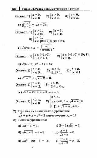 130 1 Раздел 1. 2. Иррациональные уравнения и системы
Ответ:1){а=О, 2){а>О,
ХЕ R. х ;;;.а.
в)~~=~ = Jx- 2а.
Ответ: 1){а> 1 , 2)ja= 1•
х;;;;. 2а. 1х > 2.
3)Ja<1,
1х Е [2а; 2) U (2; +оо).
г) Jarcsinx = ~.~arёSinli
3) {а< О,
х~а.
Ответ: 1){аЕ [-1 ;О),
о< х ~ 1.
2) {а Е [-1; 0) U (О; 1],
х=О.
д) Jсь- 2)(х2 - 1) = ьх.
Ответ:1)JЬ= 2R• 2){Ь>2,
1х Е • lxl ;;;;.1.
3) j ь < 2,
11xl ~ 1.
е) Jc- х + Jx- 2 = 3.
2) {с> 2,
2 ~ х~ с.
ж) Jx2 - 2х + n- 3 = n- 3.
n < 4,
Ответ :1) {n;;;;. R4•
ХЕ •
2) ХЕ (-оо; 1- J4- n]U
U [1 + л/4 - n; +оо).
2) При каких значениях а уравнение
JX + а + х - а2 = 2 имеет корень х0 = 1?
3) Решите уравнения:
а)~=а.
б) Jьх - 3 = ь- 3.
в) Jx2- Ьх- 3 = -х.
г) (Ь- 1)J[X] = Ь.
) х+4 -од---
Jx-a ·
с 2 - 9
е)-- =с-3.
Jx- 2
 