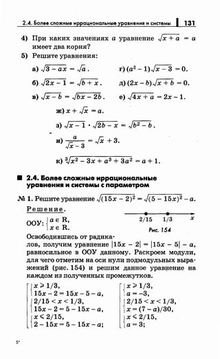 2.4. Более сложные иррациональные уравнения и системы 1 131
4) При каких значениях а уравнение Jx +а = а
имеет два корня?
5) Решите уравнения:
а) j3 - ах = .Га .
б) J2x - 1 = JЬ+Х.
в) Jx- Ь = Jьх- 2Ь.
ж)х+ JX =а.
г) (а2 -1)Jx- 3 =О.
д)(2х- Ь)Jх + Ь =О.
е) J4x +а = 2х -1.
з) Jx- 1 · J2ь- х = Jь2- ь.
и) _а_= JX +3.
JX-3
:к) 3Jx2- 3х +аЗ+ 3а2 =а+ 1.
• 2.4. &опее спожные иррационапьнь1е
уравнения и системы с параметром
М 1. Решитеуравнение J(15x- 2)2 = J(5- 15х)2 -а.
5*
Решение.
ООУ: Jа е R,
lXE R.
Освободившись от радика-
2/15 1/3
Рнс. 154
х
лов, получим уравнение j15x - 21 = j15x- 51 -а,
равносильное в ООУ данному. Раскроем модули,
для чего отметим на оси нули подмодульных выра­
жений (рис. 154) и решим данное урав~ение на
каждом из полученных промежутков.
{
х ~ 1/3, {х ~ 1/3,
15х- 2 = 15х- 5- а, а= -3,
12/15 < х < 1/3, 12/15 < х < 1/3,
115х- 2 = 5- 15х- а, 1х = (7- а)/30,
{
х.;;;; 2/15, {х.;;;; 2/15,
2- 15х = 5- 15х- а; а= 3;
 