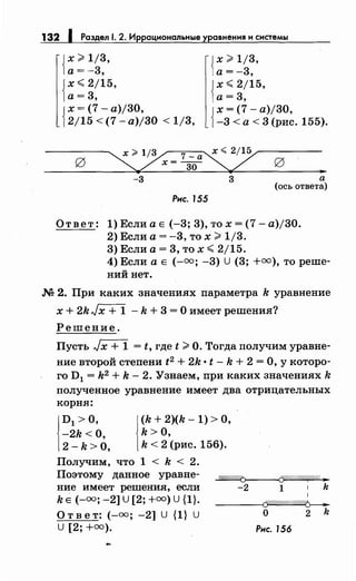 132 1 Раздел 1. 2. Иррациональные уравнения и системы
{~:=~~·
{
х <2/15,
а= 3,
{~:=~~·
{
х <2/15,
а=3,
{
х = (7- а)/30,
2/15 < (7- а)/30 < 1/3, {
х = (7- а)/30,
-3 <а< 3 (рис. 155).
-3 3
Рис. 155
..а
(ось ответа)
Ответ: 1) Если а Е (-3; 3), то х = (7- а)/30.
2) Если а= -3, то х;;;;. 1/3.
3) Если а= 3, то х <2/15.
4) Если а Е (-оо; -3) U (3; +оо), то реше­
ний нет.
М 2. При :каких значениях параметра k уравнение
х + 2kJx + 1 - k + 3 =О имеет решения?
Решение.
Пусть Jx + 1 = t, где t;;;;. О. Тогда получим уравне­
ние второй степени t 2 + 2k • t- k + 2 =О, у которо­
го D1 = k2 + k- 2. Узнаем, при каких значениях k
полученное уравнение имеет два отрицательных
корня:
1
D1 >О,
-2k <о,
2 -k >о, 1
(k + 2)(k- 1) >о,
k >о,
k < 2 (рис. 156).
Получим, что 1 < k < 2.
Поэтому данное уравне­
ние имеет решения, если
k Е (-оо; -2] U [2; +оо) U {1}.
~
Ответ: (-оо; -2] U {1} U
U [2; +оо).
-2 1 k
-----{Cf////////////1///f>------
0 2 k
Рис. 156
 
