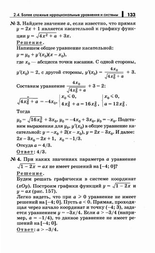 2.4. Более сложные иррациональные уравнения и системы 1 133
М 3. Найдите значение а, если известно, что прямая
у= 2х + 1 является касательной к графику функ-
цииу=J4х2+а +3х.
Решение.
Напишем общее уравнение касательной:
у =Уо + у'(х0)(х- х0),
где х0 - абсцисса точки касания. С одной стороны,
4х
у'(х0) = 2, с другой стороны, у'(х0) = J 0
+ 3.
4хб +а
4х0
Составим уравнение + 3 = 2:
J4хб +а
- {х0 ~ О, { х0 ~ О,
J4хб +а = -4Хо, 4хб +а= 16хб, а= 12хб.
Тогда
Уо = J16x5 + 3х0, Уо = -4х0 + 3х0, у0 = -х0• Подста­
вим выражения для у0, у'(х0) в общее уравнение ка­
сательной: у = -х0 + 2(х - х0), у = 2х- 3х0• И далее:
2х-3х0 =2х+1, x0 =-1j3.
Откуда а = 4/3.
Ответ: 4/3.
М 4. При каких значениях параметра а уравнение
л/1- 2х =ах не имеет решений на [-4; О]?
Решение.
Будем решать графически в системе координат
(хОу). Построим графики функций у= л/1- 2х и
у= ах (рис. 157).
Легко видеть, что при а > О уравнение не имеет
решений на [-4; 0]. Пусть а< О. Прямая, проходя­
щая через начало координат и точку (-4; 3), зада­
ется уравнением у= -3xj4. Если а> -3/4 (напри­
мер, а= -1/4), то данное уравнение не имеет ре­
шений на [-4; 0].
Ответ: а> -3/4.
 