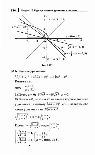 134 1 Раздел 1. 2. Иррациональные уравнения н снетемы
у
4
-4
Рнс. 157
М 5. Решите уравнение
у= О (а= О)
3J(a + х)2 + 43J(a- х)2 = 53Ja2- х2.
Решение.
Jа е R,
ООУ: lXE R.
l)Пустьа=О: 5W =-5W,x=O.
х
2) Если а :1:- О, то х =а не является корнем данного
уравнения, а потому 3J(a- х)2 :1:- О. Разделим обе
части уравнения на 3J(a- х)2:
~(а + х)
2
+ 4 = 5 ~а + х .а-х а-х
Пусть t = зJа + х ,тогда [ t = 4
1
'
а-х t= ;
3 - - = ' 63
а-х х =
65
а,
[
~
+х 4 -
~а+ х ~1, [ х~О(рис.158).
а-х
 