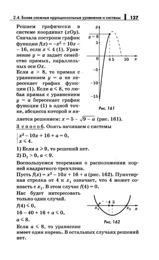 2.4. Более сложные и рациональные авнения и системы
Решаем графически в
системе координат (хОу).
Сначала построим график
функции f(x) = -х2
+ 10х-
- 16, если х < 4 (1). Урав-
пение у = а задает семей-
ство прямых, параллель-
ныхосиОх.
Если а > 8, то прямая с
уравнением у = а не пе­
ресекает график функ­
ции (1). Если а< 8, толю-
бая прямая с уравнением
у = а Пересекает график
функции (1) в одной точ­
ке, абсцисса которой и яв-
у

у=8 1
5
1
1
о
-5
-10
-15
Рнс. J6 J
ляется решением: х = 5- J9 - а (рис. 161).
3 с п о с о б. Опять начинаем с системы
{
х2
- 10х + 16 +а= О,
х<4.
1) Если а >9, то решений нет.
2) D1 >О, а< 9.
137
10 х
Воспользуемся теоремами о расположении кор­
ней квадратного трехчлена.
Пусть f(x) = х2
- 10х + 16 +а (рис. 162). Пунктир­
нан стрелка от 4 к х1 означает, что 4 может со­
впасть с х1 • В этом случае f(4) =О.
Нас будет интересовать
только один случай.
f(4) <о,
16 - 40 + 16 + а <О,
а<8.
Если а < 8, то уравнение
Рнс. 162
имеет один корень. В остальных случаях решений
нет.
 