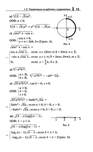 1.2. Упражнения на действия с радикалами 1 13
в) 1/(2- J5)a9.
ООВ:а<О.
у 1t/2
1/(2- J5)a9 = а2 1/(2- J5)a. ~...._-+:---1-.-
х
г) Jsin2 х •cos х.
{
cosx >О,
ООВ: х = 1t + 2nk, k Е Z (рис. 4).
-1t/2
Рнс.4
Jsin2 х • cos х =
sin xJcos х, если х Е (2nn; n/2 + 2nn), n Е Z,
-sin xJcos х, если х Е (-n/2 + 2nm; 2nm), т Е Z,
О,
1t
если х =
2k, k Е Z.
д) 3J-а4Ь12.
ООВ: Jа Е R, 3J-a4b12 = -аЬ4 • W.
lbE R.
е) J21а3 Ь2 с6 , где Ь >О, с -:F- О.
j
a >О,
ООВ: Ь >О,
c-:F-0.
J21 а3 Ь2 с6 = 3abJc3/J3a =
= J3аЬс3
• J3a , если а ;;;. О, Ь > О, с > О,
[-3аЬс3 • J3a , если а >О, Ь >О, с< О.
ж) j(5- x)log~(x- 1).
ООВ: 1 <х< 5.
----6f.?«(W#Ш.W/Ш/o/#«:/. •
1 2 5 х
J<5- x)log~(x- 1) =
Рнс.S
jlog2 (х- 1)J5- х, если 2 < х < 5,
= [-log2 (х- 1)J5- х, если 1 < х < 2 (рис. 5).
 
