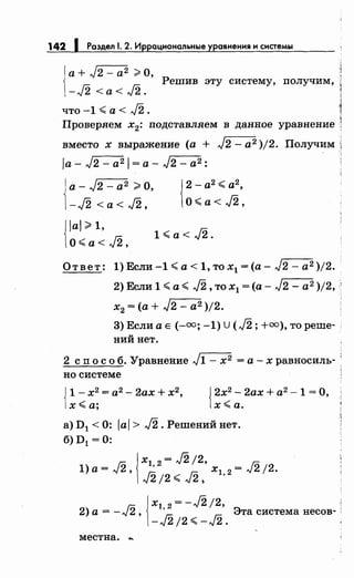 142 1 Раздел 1. 2. Иррациональные уравнения и системы
1
а+ J2 - а2 ;;;. О,
-J2 <а< J2.
Решив эту систему, получим,
что -1 <а< J2.
Проверяем х2 : подставляем в данное уравнение
вместо х выражение (а + J2- а2 )/2. Получим
ia- J2 - а2 1 =а- J2 - а2:
J а- J2 - а2 ;;;. О,
1-J2 <а< J2,
{
2-а2
<а2
,
О< а< J2,
{
Jal >1,
О<а< J2,
1<a<J2.
Ответ: 1) Если -1 <а< 1, то х1 =(а- J2- а2 )/2.
2) Если 1 <а< J2, то х1 =(а- J2 - а2 )/2, '
х2 =(а+ J2 - а2 )/2.
3) Если а Е (-оо; -1) U (J2; +оо), то реше-
ний нет.
2 сп о с о б. Уравнение J1- х2 =а-х равносиль-'
но системе
{
1 - х2
= а2
- 2ах + х2
,
х<а;
{
2х2
- 2ах + а2
- 1 = О,
х<а.
а) D1 < 0: Jai > J2. Решений нет.
б) D 1 = 0:
Гn 1Х1 2 = J2 /2, Гn1)а=л~.:., ,;. Гn х12 =л~2/2.
лJ2/2< л~2~ ,
Гn ~ xl 2 = - J2 /2, .
2) а = - лJ"' , ' Эта система несов-
-J2!2<-J2.
местна...
 