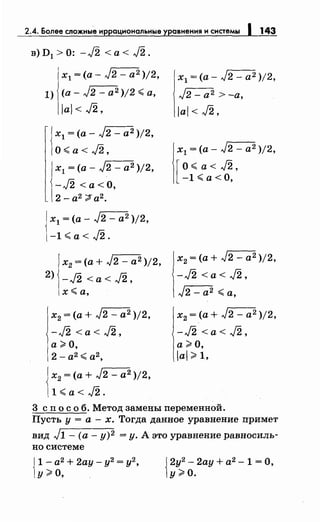 2.4. Более сложные н ацнональные равнения н снетемы 143
в)D1 >0: -J2 <а< J2.
х1 =(а- J2 - а2 )/2,
1) (а- J2 - а2 )/2 ~а,
/а/< J2,
х1 =(а- J2 - а2 )/2,
О~ а< J2,
х1 =(а- J2 - а2 )/2,
-J2 <а<О,
2- а2 ";;$ а2
•
х1 =(а- J2 - а2 )/2,
-l~a<J2.
х2 =(а+ J2 - а2 )/2,
2) -J2 <а< J2,
х~а.
х2 =(а+ J2 - а2 )/2,
-J2 <а< J2,
а> О,
2- а2
~ а2
,
х2 =(а+ J2 - а2 )/2,
l~a<J2.
х1 =(а- J2- а2 )/2,
J2- а 2 >-а,
/а/< J2,
х1 =(а- J2 - а2 )/2,
[ о~ а< J2,
-l~a<O,
х2 =(а+ J2 - а2 )/2,
-J2 <а< J2,
J2- а2 ~а,
х2 =(а+ J2 - а2 )/2,
-J2 <а< J2,
а>О,
/а/> 1,
3 сп о с о б. Метод замены переменной.
Пусть у= а-х. Тогда данное уравнение примет
вид J1- (а- у)2 =у. А это уравнение равносиль-
но системе
{
1- а2 + 2ау- у2 = у2,
у;;;. о, {
2у2
- 2ау + а2 - 1 = О,
у>О.
 