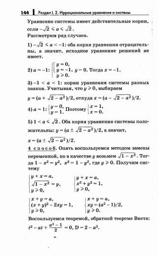 144 1 Раздел 1. 2. Иррациональные уравнения н снетемы
Уравнение системы имеет действительные корни,
если - J2 <а < J2 .
Рассмотрим ряд случаев.
1) -J2 <а< -1: оба корня уравнения отрицатель­
ны, а значит, исходное уравнение решений не
имеет.
2)а=-1: у=-i,у=О.Тогдах=-1.1[
у =о
у>О.
3) -1 < а < 1: корни уравнепил системы разных
знаков. Учитывая, что у ?3 О, выбираем
у= (а+ J2 - а2 )/2, откудах =(а- J2 - а2 )/2.
4) а= 1: {у= О, Поэтому {х = 1•
у=1. х=О.
5) 1 < а < J2 .Оба корня уравнения системы поло­
жительны: у= (а± J2- а2 )/2, а значит,
х =(а± J2 - а2 )/2.
4 с п о с о б. Опять воспользуемся методом замены
переменной, но в качестве у возьмем J1 - х2 • Тог­
да 1- х2
= у2
, х2
= 1- у2
, где у ?3 О. Получим сис­
тему
j
y + х =а,
J1- х2 =у,
у>О,
1
х+ у=а,
(х + у)2
- 2ху = 1,
у>О,
у+х=а,
х2 + у2 = 1,
у>О,
х+ у=а,
ху = (а2
- 1)/2,
у>О.
Воспользуемся теоремой, обратной теореме Виета:
а2 - 1
t2 -at+ -
2
- =0, D= 2-а2
•
 