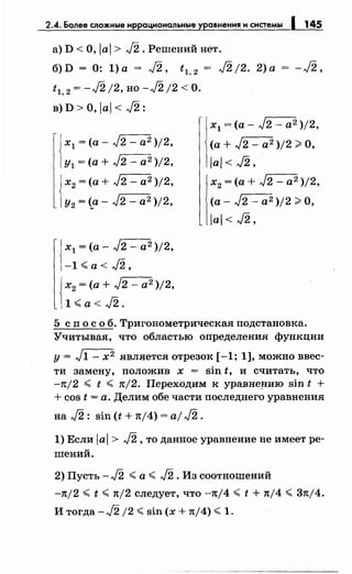 2..4. Более сложные иррациональные уравнения и системы 1 145
а) D <О, /а/> J2. Решений нет.
б) D = 0: 1) а = J2, t 1, 2 = J2 /2. 2) а
tl, 2 = -J2 /2, но -J2 /2 <о.
-J2,
в) D >О, /а/< J2 :
х1 =(а- J2 - а2 )/2,
у1 =(а+ J2 - а 2 )/2,
х2 =(а+ J2 - а2 )/2,
у2 =(а- J2 - а2 )/2,
J х1 =(а- J2 - а2 )/2,
1-1'-(a<J2,
Jх2 =(а+ J2 - а2 )/2,
11'-(a<J2.
- х1 =(а- J2 - а2 )/2,
(а+ J2 - а2 )/2 ~О,
/а/< J2,
х2 =(а+ J2 - а2 )/2,
(а- J2 - а2 )/2 ~О,
/а/< J2'
5 сп о с о б. Тригонометрическая подстановка.
Учитывая, что областью определения функции
у= J1- х2 является отрезок [-1; 1], можно ввес­
ти замену, положив х = sin t, и считать, что
-n/2 '-( t '-( rt/2. Переходим к уравне~ию sin t +
+ cos t = а. Делим обе части последнего уравнения
на J2: sin (t + rt/4) = aj J2.
1) Если /а/> J2, то данное уравнение не имеет ре­
шений.
2) Пусть - J2 '-( а '-( J2 . Из соотношений
-rt/2 '-( t '-( n/2 следует, что -n/4 '-( t + rt/4 '-( 3nj4.
И тогда -J2 /2 '-( sin (х + n/4) '-( 1.
 
