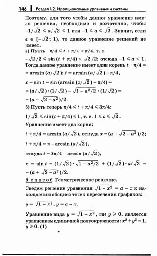 146 1 Раздел 1. 2. Иррациональные уравнения и системы
Поэтому, для того чтобы данное уравнение име­
ло решения, необходимо и достаточно, чтобы
-1/ J2 <aj J2 < 1 или -1 <а< J2. Значит, если
а Е [-J2; 1), то данное уравнение решений не
имеет.
а) Пусть -n/4 <t + n/4 < n/4, т. е.
-J2 /2 < sin (t + n/4) < J2 /2; отсюда -1 <а< 1.
Тогда данное уравнение имеет один :корень t + nj4 =
= arcsin (aj J2 ); t = arcsin (а/ J2) -n/4,
х = sin t = sin (arcsin (а/ J2) -n/4) =
=(а/ J2) ·(1/ J2)- л/1 - а212 •(1/ J2) =
=(а- J2- а2 )/2.
б) Пусть теперь nj4 <t + nj4 <3nj4:
1/ J2 <sin (t + n/4) <1, т. е. 1 <а< J2.
Уравнение имеет два :корня:
t + n/4 = arcsin (aj J2 ), от:куда х =(а- л/2- а2 )/2;
t + nj4 = 1t- arcsin (а/ J2 ),
от:куда t = 3nj4- arcsin (а/ J2 ),
х = sin t = ( 11 J2 )· J1 - а212 + (11J2 )·а1J2
=(а+ J2 - а2 )/2.
6 сп о с о б. Геометрическое решение.
Сведем решение уравнения л/1- х2 =а-х :к на­
хождению абсцисс точе:к пересечения графиков:
у= л/1 - х2 , у= а-х.
Уравнение вида у= л/1- х2 , где у> О, является
уравнением единичной полуокружности: х2
+ у2
= 1,
у> о. (1)
 