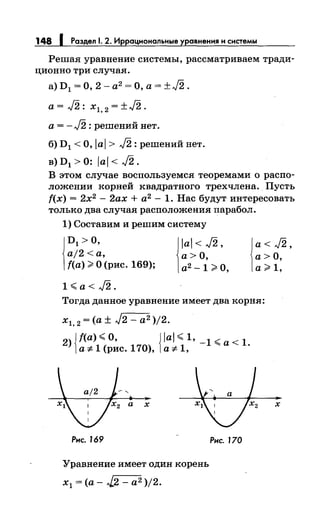 148 1 Раздел 1. 2. Иррациональные уравнения н системы
Решая уравнение системы, рассматриваем тради-
ционно три случая.
а) D 1 = О, 2 - а2 = О, а = ±J2 .
а= J2: xl, 2 = ±J2.
а = - J2 : решений нет.
б) D1 <О, Jai > J2: решений нет.
в) D1 > 0: ial < J2.
В этом случае воспользуемся теоремами о распо­
ложении корней квадратного трехчлена. Пусть
f(x) = 2х2
- 2ах + а2
- 1. Нас будут интересовать
только два случая расположения парабол.
1) Составим и решим систему
~
D1 >О,
aj2 <а,
f(a) >О (рис. 169); j
lal < J2,
а> О,
а2
-1 >О,
1<,.a<J2.
~
a<J2,
а>О,
а> 1,
Тогда данное уравнение имеет два корня:
х1, 2 =(а± J2 - а2 )/2.
2) {f(a) <,.О, {Jal <,. 1, _ 1 <,.а< 1.
а"# 1 (рис. 170), а"# 1,
х
Рнс. J69
Уравнение имеет один корень
х1 =(а- -.[2 - а2 )/2.
Рнс. 170
х
 