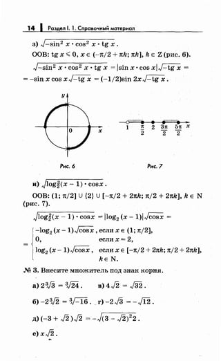 14 1 Раздел 1. 1. Справочный материал
з) J-sin2 х • cos2 х • tg х.
ООВ: tg х <О, х Е (-11:/2 + тсk; тсk], k Е Z (рис. 6).
J-sin2 х • cos2 х • tg х = /sin х •cos xiJ-tg х =
= -sin х cos xJ-tg х = (-1/2)sin 2xJ-tg х.
у
х
Рис. 6
и) Jlog~(x- 1) • cosx.
--{j(///M/.
1 1t
2
• jVfiW&/• ...
2 31t 51t х
2 2
Рнс.7
ООВ: (1; тс/2] u {2} u [-тс/2 + 2тсk; тс/2 + 2тсk], k Е N
(рис. 7).
jlog~(x- 1) • cosx = /log2 (х- 1)/Jcosx =
-log2 (х -1)Jcosx, если х Е (1; 1t/2],
О, если х = 2,
log2 (х- 1)Jcosx, если х Е [-тс/2 + 27tk; 1t/2 + 2тсk],
kE N.
М 3. Внесите множитель под знак корня.
а) 2'V3 = V24. в)4J2 = J32.
б) -2V2 = :V-16. г) -2J3 = -J12.
д) (-3 + J2 >J2 = -J<з- ,}2)2
2.
е) xJ2 ..,._
 