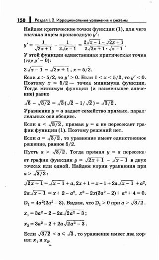 150 1 Раздел . 2. Иррациональные уравнения и системы
Найдем критические точки функции (1), для чего
сначала ищем производную у':
' 1 1 - 2JX=l- ,J2X+1
у= J2x+1 2Jx-1- 2J2x+l•Jx-1 ·
У этой функции единственная критическая точка
(где у'= 0):
2Jx- 1 = J2x + 1, х = 5;2.
Если х > 5/2, то у'> О. Если 1 < х < 5/2, то у'< О.
Поэтому х = 5/2- точка минимума функции.
Тогда минимум функции (и наименьшее значе­
ние) равно
Уравнение у = а задает семейство прямых, парал­
дельных оси абсцисс.
Если а< J3/2, прямая у= а не пересекает гра­
фик функции (1). Поэтому решений нет.
Если а = J312 , то уравнение имеет единственное
решение, равное 5/2.
Пусть а > J3j2. Тогда прямая у = а пересека­
ет график функции у= J2x + 1 - Jx- 1 в двух
точках или одной. Найдем корни уравнения при
а> J3j2:
J2x + 1 = Jx- 1 +а, 2х + 1 = х -1 + 2aJx- 1 + а2 ,
2aJx-1 =х+2-а2 , х2
-2х(3а2 -2)+а4 +4=0.
D1 = 4а2(2а2
- 3). Видим, что D1 > О при а > J3j2 .
х1 = 3а2 - 2- 2aJ2a2- 3;
х2 = 3а2 - 2 + 2aJ2a2 - 3.
Если j312 < а ,;;.;; J3 , то уравнение имеет два кор­
ня: х
1 и х
2•
 