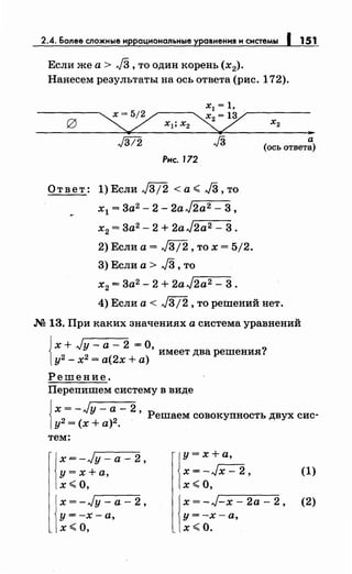 2.4. Более сложные и рационалt.ные авнения и системы 151
Если же а > J3 ,то один корень (х2).
Нанесем результаты на ось ответа (рис. 172).
..а
(ось ответа)
Рнс. 172
Ответ: l)Если J3/2 <а~ JЗ,то
х1 = 3а2 - 2- 2aJ2a2- 3,
х2 = 3а2 - 2 + 2aJ2a2- 3.
2) Если а= J3/2, то х = 5/2.
3) Если а > J3 ,то
х2 = 3а2 - 2 + 2а J2a2 - 3 .
4) Если а< J3j2, то решений нет.
.N2 13. При каких значениях а система уравнений
{
х + ,Jy - а - 2 = О
2 2
' имеет два решения?
у - х = а(2х +а)
Решение.
Перепишем систему в виде
{
x=-,Jy-a-2
2 2
' Решаем совокупность двух сие-
у = (х +а) .
тем:
j
x=-Jy-a-2,
у=х+а,
х~О.
j
x=-Jy-a-2,
у=-х-а,
х~о.
j
y = х +а,
х = -Jx- 2, (1)
х ~о,
j
x=-J-x-2a-2, (2)
у=-х-а,
х~О.
 