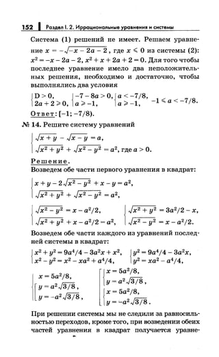 152 1 Раздел 1. 2. Иррациональные уравнения и системы
Система (1) решений не имеет. Решаем уравне­
ние х = -J-x- 2а- 2, где х ";; О из системы (2):
х2
= -х- 2а- 2, х2
+ х + 2а + 2 =О. Для того чтобы
последнее уравнение имело два неположитель­
ных решения, необходимо и достаточно, чтобы
выполнялись два условия
{
D >О, {-7- 8а >О, {а< -7/8,
2а+2;;;.о, а;;;.-1, а;;;.-1, -1";;а<-7/8.
Ответ: [-1; -7/8).
.М 14. Решите систему уравнений
J JX+Y- Jx- у= а,
1Jx2 + у2 + Jx2 - у2 = а2, где а> О.
Решение.
Возведем обе части первого уравнения в квадрат:
Jх + у - 2 J х2 - у2 + х - у = а2,
1J х2 + у2 + J х2 _ у2 = а2,
Jx2 -y2 =x-a2j2,
Jx2+y2 +x-a2j2=a2,
J Jx2+y2 =3a2j2-x,
1Jx2-y2 =x-a2j2.
Возведем обе части каждого из уравнений послед­
ней системы в квадрат:
{
х2
+ у2
= 9a4 j4- 3а2
х + х2
, {у2
= 9а4
/4- 3а2
х,
х2- у2 = х2- ха2 + a4j4, у2 = ха2- a4j4,
{
х = 5a2 j8,
х = 5a2 j8,
y=a2J3j8,
[
y=a2J3j8,
{
х = 5a2 j8,
у= -a2J3/8,
у= '-a2J3/8.
При решении системы мы не следили за равносиль­
ностью переходов, кроме того, при возведении обеих
частей уравнения в квадрат получается уравне-
 