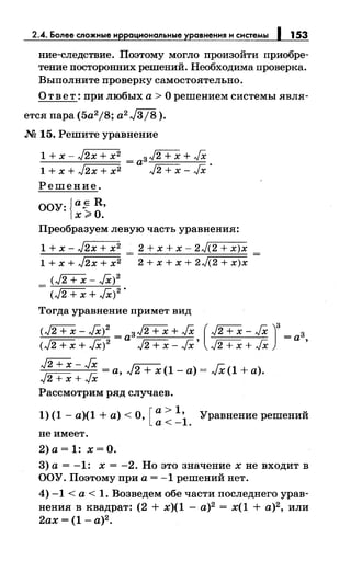 2.4. Более сложные и ациональные авнения и системы 153
ние-следствие. Поэтому могло произойти приобре­
тение посторонних решений. Необходима проверка.
Выполните проверку самостоятельно.
О т в е т : при любых а > О решением системы явля-
ется пара (5a2j8; a2 J3j8 ).
.N2 15. Решите уравнение
1 + х - J2x + х2
= аз J2+X + JX
1 + х + J2x + х2 л/2 + х - JX ·
Решение.
OO"Y:{a~R,
х>О.
Преобразуем левую часть уравнения:
1 + х- J2x + х2 = 2 + х + х- 2л/(2 + х)х
1 + х + J2x + х2 2 + х + х + 2л/(2 + х)х
<J2+X- JX)2
- (л/2 + х + }Х) 2 •
Тогда уравнение примет вид
(J2;+X- JX)2 = аз12+Х + JX ( J2+X- JX )з =аз
(л/2 + х + }Х)2
л/2 + х- JX' л/2 + х + JX '
~- ~ =а, J2 + х (1 -а)= JX (1 +а).х+ х
Рассмотрим ряд случаев.
1) (1- а)(1 +а)< О, [:: :i. "Уравнение решений
не имеет.
2)а=1: х=О.
3) а= -1: х = -2. Но это значениехне входит в
ОО"У. Поэтому при а= -1 решений нет.
4) -1 <а< 1. Возведем обе части последнего урав­
нения в квадрат: (2 + х)(1 - а)2
= х(1 + а)2
, или
2ах = (1- а)2
•
 