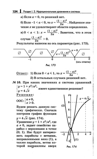 154 1 Раздел 1. 2. Иррациональные уравнения и системы
а) Если а= О, то решений нет.
(1 - а) 2
б) Если -1 <а< О, то х =
2а . Найденное зна-
чение х не удовлетворяет области определения.
(1- а) 2
в) О< а< 1: х = 2а . Заметим, что в этом
(1- а) 2
случае
2а > О.
Результаты нанесем на ось параметра (рис. 173).
-1 О 1 а
(ось ответа)
Рнс. 173
(1- а) 2
Ответ: 1)ЕслиО<а..;; 1,тох=
2а .
2) В остальных случаях решений нет.
.N2 16. При каких значениях а система уравнений
i
y=1+x2 ja3,
г::. имеет единственное решение?
у= 4л~х
Решение: у
ООС: {а:~:- О,
х~О.
Будем решать данную сис­
тему графически. Сначала
построим график функции
у= 4JX (рис. 174).
Уравнение у= 1 + х2
;аз, где
а:;:. О, задает семейство па­
рабол с вершинами в точке
(О; 1). Нас будут интересо­
вать параболы с ветвями,
направленными вниз (1), а
также парабола, ветви ко­
торой начравлены вверх
8
(2)
-2
Рнс. 174
2 х
J
i
J1
,,
]
1
i
]
)
~
i
 