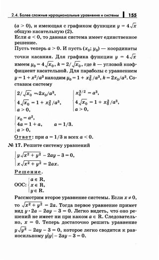 2.4. Более сложные и ациональные равнения и системы 155
(а> 0), и имеющая с графиком функции у= 4/Х
общую касательную (2).
Если а< О, то данная система имеет единственное
решение.
Пусть теперь а> О. И пусть (х0; у0)- координаты
точки касания. Для графика функции у = 4 JX
имеем у0 = 4J"Xo, k = 2/ JXo, где k- угловой коэф­
фициент касательной. Для параболы с уравнением
у= 1 +х2
jаЗ находим у0 = 1 + хб ;аз, k = 2х0jаз. Со­
ставим систему
2/ JXo ==..-2х0jаз,
4JXo = 1 + хб ;аз,
а>О,
Хо = а2,
4а = 1 +а, а= 1/3.
а>О,
х812 =аз,
4JXo = 1 + хб ;аз,
а> О,
Ответ: при а= 1/3 и всех а< О.
М 17. Решите систему уравнений
Jу Jx2 + у2 - 2ау- 3 =О,
1xJx2 + у2 = 2ах.
Решение.
ае R,
ООС: ХЕ R,
уе R.
Рассмотрим второе уравнение системы. Если х :f:. О,
то J х2 + у2 = 2а. Тогда первое уравнение примет
вид у· 2а- 2ау- 3 =О. Легко видеть, что оно ре­
шений не имеет ни при каком а е R. Следователь­
но, х = О. Теперь достаточно решить уравнение
у Jii2 - 2ау - 3 = О, которое легко сводится к рав­
носильному YIYI- 2ау- 3 =О.
 