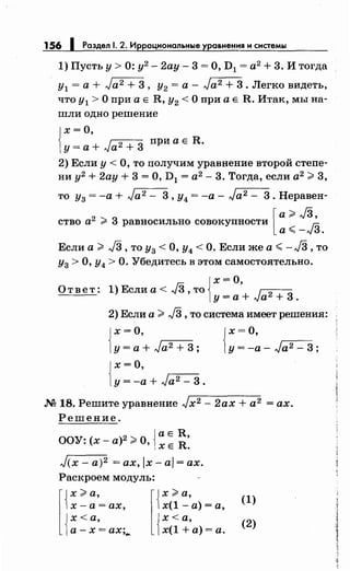 156 1 Раздел 1. 2. Иррациональные уравнения и системы
1) Пусть у> 0: у2
- 2ау- 3 =О, D1 = а2
+ 3. И тогда
у1 =а+ Ja 2 + 3, у2 =а- Ja2 + 3. Легко видеть,
что у1 >О при а Е R, у2 <О при а Е R. Итак, мы на­
шли одно решение
{
х= О,
y=a+Ja2 + 3 приаЕR.
2) Если у< О, то получим уравнение второй степе­
ни у2 + 2ау + 3 =О, D1 = а2
- 3. Тогда, если а2
>3,
то Уз= -а+ Ja 2 - 3, у4 =-а- Ja 2 - 3. Неравен-
[
а>./3,
ство а2
> 3 равносильно совокупности Гi5
а< -...;3.
Если а > J3 , то Уз < О, у4 < О. Если же а <- J3 ,то
у3 >О, у4 >О. Убедитесь в этом самостоятельно.
От ве т : 1) Если а < J3 ,то Jх =
0
' 1
2 3[у=а+ ...;а + .
2) Если а >J3 ,то система имеет решения:
Jх =о,
[у= а+ Ja 2 + 3; {
х =О,
у= -а- Ja 2 - 3;
{
х=О,
у= -а+ Ja2 - 3.
М 18. Решите уравнение Jx2 - 2ах + а2 =ах.
Решение.
• 2 {а Е R,
ООУ. (х-а) >О, х Е R.
J(х - а)2 = ах, 1х - а1 = ах.
Раскроем модуль:
х-а= ах,
l{
x >а,
{
х <а,
а-х= ах·,".. l{х >а,
х(1- а)= а,
{
х<а,
х(1 +а)= а.
(1)
(2)
 