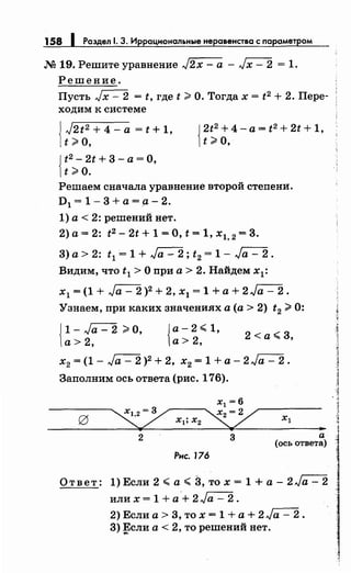 158 1 Раздел 1. 3. Иррациональные неравенства с параметром
М 19. Решите уравнение J2x- а- Jx- 2 = 1.
Решение.
Пусть Jx- 2 = t, где t;;;;. О. Тогда х = t2 + 2. Пере­
ходим к системе
J J2t2 + 4- а = t + 1,
1t;;.o, {
2.t2
+ 4 - а = t2
+ 2t + 1,
t ;;;;. о,
{
t2 - 2t + 3 -а= О,
t ;;;;. о.
Решаем сначала уравнение второй степени.
D1 = 1- 3 +а= а- 2.
1) а< 2: решений нет.
2) а= 2: t2 - 2t + 1 =О, t = 1, х1, 2 = 3.
3) а> 2: t1 = 1 + Ja- 2; t2 = 1- Ja- 2.
Видим, что t 1 >О при а> 2. Найдем х1 :
х1 = (1 + Ja - 2 )2 + 2, х1 = 1 +а+ 2 Ja - 2.
Узнаем, при каких значениях а (а> 2) t2 ;;;;. 0:
{
1 - Ja - 2 ;;;;. О, {а- 2.:;;; 1,
а> 2, а> 2,
2 <а.:;;; 3,
х2 = (1- Ja- 2 )2 + 2, х2 = 1 +а- 2 Ja- 2.
Заполним ось ответа (рис. 176).
х1 =6
xl;x2~ ..2 3 а
(ось ответа)
Рис. 176
О т в е т: 1) Если 2 .:;;; а .:;;; 3, то х = 1 + а - 2 Jа - 2
или х = 1 + а + 2 Jа - 2 .
2) Если а> 3, то х = 1 +а+ 2Ja- 2.
3) Если а< 2, то решений нет....
 