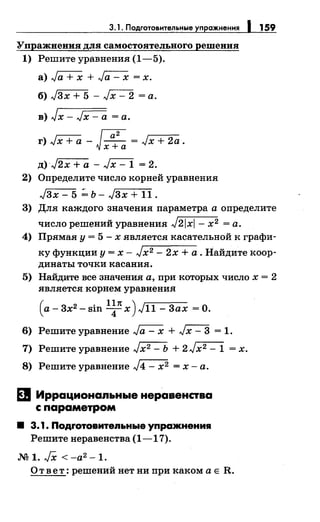 3.1. Подготовительные упражнения 1 159
Упражнения для самостоятельного решения
1) Решите уравнения (1-5).
а) Га+Х + Ja - х = х.
б) Jзх + 5 - Jx- 2 =а.
в) Jx- Jx- а= а.
д) J2x +а - ~ = 2.
2) Определите число корней уравнения:
Jзх - 5 ~ ь- Jзх + 11 .
3) Для: каждого значения: параметра а определите
число решений уравнения: J21x1- х2 =а.
4) Прямая: у= 5- х является: касательной к графи-
ку функции у= х- Jx2- 2х +а. Найдите коор­
динаты точки касания:.
5) Найдите все значения а, при которых число х = 2
является корнем уравнения:
(a-3x2 -sin l~nx)Jн-Зax =0.
6) Решите уравнение Ja- х + Jx- 3 = 1.
7) Решите уравнение Jx2- Ь + 2Jx2- 1 = х.
8) Решите уравнение J4- х2 =х-а.
El Иррациональные неравенства
с параметром
• 3.1. Подrотовитеяьные упражнения
Решитенеравенства (1-17).
М 1. JX < -а2 -1.
О т в е т : решений нет ни при каком а Е R.
 