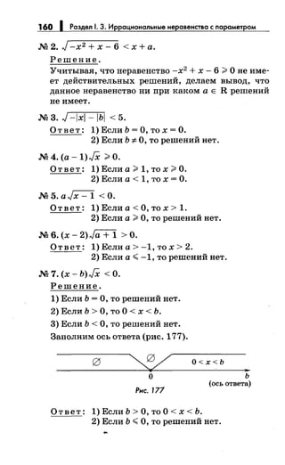 160 1 Раздел 1. 3. Иррациональные неравенства с параметром
М2. J-x2 +x-6 <х+а.
Решение.
Учитывая, что неравенство -х2
+ х- 6;;;, О не име­
ет действительных решений, делаем вывод, что
данное неравенство ни при каком а Е R решений
не имеет.
мз.J-Ixi-IЬI <5.
О т в е т : 1) Если Ь = О, то х = О.
2) Если Ь -:F О, то решений нет.
М 4. (а - 1) JX ;;;. О.
О т в е т : 1) Если а ;;;. 1, то х ;;;. О.
2) Если а< 1, то х =О.
M5.aJx-1 <0.
О т в е т: 1) Если а < О, то х > 1.
2) Если а;;;, О, то решений нет.
M6.(x-2)Ja+ 1 >0.
Ответ: 1) Если а> -1, то х > 2.
2) Если а.,;; -1, то решений нет.
М7.(х-Ь)JХ <0.
Решение.
1) Если Ь =О, то решений нет.
2) Если Ь > О, то О < х < Ь.
3) Если Ь <О, то решений нет.
Заполним ось ответа (рис. 177).
О<х<Ь
..о
Рис. 171
ь
(ось ответа)
О т в е т: 1) Если Ь > О, то О < х < Ь.
2) Если Ь.,;; О, то решений нет.
 