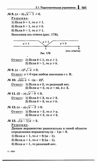3.1 . Подготовительные уnражнени11 1 161
N2 8. (х- Ь)Jх- 1 >О.
Решение.
1) Если Ь = 1, то х >1.
2) Если Ь > 1, то х >Ь.
3) Если Ь < 1, то х >1.
Заполним ось ответа (рис. 178).
х#1
1
Рнс. 178
О т в е т : 1) Если Ь ~ 1, то х >1.
2) Если Ь > 1, то х >Ь.
N2 9. (х- с)2 Н >О.
х?Ь
ь
(ось ответа)
О т в е т: х ~ О при любом значении с Е R.
N2 10. Jsin х ~-(а- 2)2.
Ответ: 1) Если а ;t. 2, то решений нет.
2) Если а= 2, то х = тсk, k Е Z.
N211. (3- x)Jx- Ь ~О.
О т в е т : 1) Если Ь ~ 3, то х >3.
2) Если Ь > 3, то х >Ь.
N2 12. (х- a)Jx- 2 >О.
Ответ: 1) Если а> 2, то х >а.
2) Если а~ 2, то х >2.
N2 13. J(a- 1)х > 3.
Решение.
Данное неравенство равносильно в своей области
определения неравенству (а -1)х > 9.
1) Если а> 1, то х > 9j(a- 1).
2) Если а< 1, то х < 9/(а- 1).
3) Если а= 1, то решений нет.
6-5664
 
