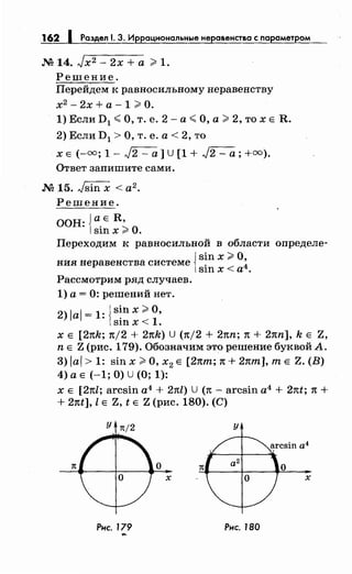 162 1 Раздел 1. 3. Иррациональныенеравенства с параметром
М 14. Jx2- 2х +а ;;;;;. 1.
Решение.
Перейдем к равносильному неравенству
х2
- 2х + а - 1 ;;;;;. О.
1) Если D1 <О, т. е. 2- а< О, а> 2, то х Е R.
2) Если D1 >О, т. е. а< 2, то
х Е (-=; 1- J2- а] U [1 + J2- а;+=).
Ответ запишите сами.
М 15. Jsin х < а2.
Решение.
ООН: {а.Е R,
sшх;;;.о.
Переходим к равносильной в области определе-
{
sin х;;;;;. О
ния неравенства системе . ~
юn х <а .
Рассмотрим ряд случаев.
1) а= 0: решений нет.
2) JaJ = 1: {s~n х;;;;;. О,
s1n х< 1.
х Е [2nk; n/2 + 2nk) U (n/2 + 2nn; 1t + 2nn], k Е Z,
n Е Z (рис. 179). Обозначим это решение буквой А.
3) JaJ > 1: sin х >О, х2 Е [2nm; 1t + 2nm], т Е Z. (В)
4) а Е (-1; О) u (О; 1):
х Е [2nl; arcsin а4
+ 2nl) U (1t - arcsin а4
+ 2nt; 1t +
+ 21tt], l Е Z, t Е Z (рис. 180). (С)
у 1t/2 у
7t
Рнс. J79 Рис. 180
...
 
