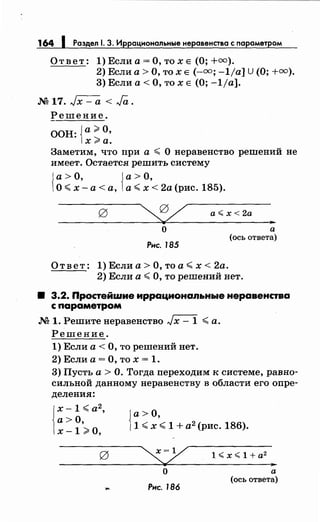 164 1 Раздел 1. 3. Иррациональныенеравенства с nараметром
Ответ: 1) Если а= О, то х Е (О; +оо).
2) Если а> О, то х Е (-оо; -1/а] U (О; +оо).
3) Если а< О, то х Е (О; -1/а].
M17.,Jx-a<Ja.
Решение.
ООН: {а;;. О,
х>а.
Заметим, что при а ,;;;; О неравенство решений не
имеет. Остается решить систему
{ а> О, {а> О,
О,;;;; х-а< а, а,;;;; х < 2а (рис. 185).
а~ х < 2а
о
Рнс. 185
Ответ: 1) Если а> О, то а,;;;; х < 2а.
..а
(ось ответа)
2) Если а< О, то решений нет.
8 3.2. Простейwие иррациональные неравенства
с параметром
М 1. Решитенеравенство ,Jx- 1 ,;;;; а.
Решение.
1) Если а< О, то решений нет.
2) Если а= О, то х = 1.
3) Пусть а > О. Тогда переходим к системе, равно­
сильной данному неравенству в области его опре­
деления:
j
x- 1 <а2
,
а>О,
х -1;;. о,
J а> О,
)1 ,;;;; х <1 + а2
(рис. 186).
о
Рнс. 186
1 ~ х ~ 1 + а2
,.
а
(ось ответа)
 