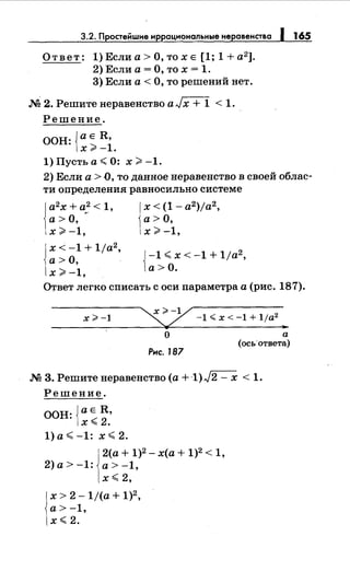 165
Ответ: 1)Еслиа>О,тохЕ [1; 1+а2
].
2) Если а= О, то х = 1.
3) Если а< О, то решений нет.
М 2. Решите неравенство а Jх + 1 < 1.
Решение.
ООН: {а Е R,
х>-1.
1) Пусть а< 0: х >-1.
2) Если а> О, то данное неравенство в своей облас­
ти определения равносильно системе
а2
х + а2
< 1,
а> О, ~-
х >-1,
x<-1+1ja2 ,
а>О,
х>-1,
х < (1- a2 )ja2 ,
а>О,
х >-1,
{
-1 < х < -1 + 11а2
,
а>О.
Ответ легко списать с оси параметра а (рис. 187).
х#-1
~;;.-у
~~ -1.;;;x<-1+1ja
2
"'
О а
Рнс. 187
(ось'ответа)
.М 3. Решитенеравенство (а +1)./2- х < 1.
Решение.
ООН: {а Е R,
х<2.
1)а<-1: х<2.
1
2(а + 1)2- х(а + 1)2< 1,
2)а>-1: а>-1,
х <2,
х > 2- 1/(а + 1)2,
а> -1,
х<2.
 