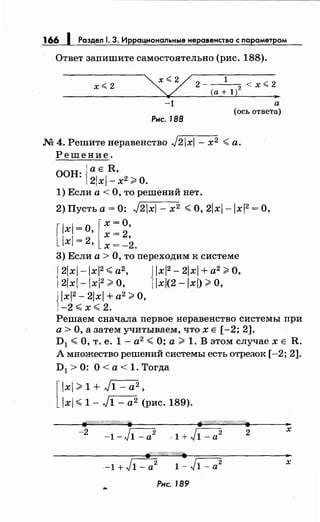 166 1 Раздел 1. 3. Иррациональные неравенства с параметром
Ответ запишите самостоятельно (рис. 188).
х<2
-1 а
Рис. 188
(ось ответа)
М 4. Решите перавеяство J2x- х2 <а.
Решение.
ООН: 1;1:1~'х2 ~О.
1) Если а< О, то решений нет.
2) Пусть а= 0: J2x- х2 <О, 2xl-lx2 =О,
[lxl =О, [ ~: ~:
lx! =
2• х = -2.
3) Если а> О, то переходим к системе
{
2xl-lx2
<а2
, { lx2
- 2xl + а2
~О,
2xl-lx2
~О, lx(2 -lx) ~О,
J lx2 - 2xl + а2
~О,
1-2 <х< 2.
Решаем сначала первое перавеяство системы при
а> О, а затем учитываем, что х Е [ -2; 2].
D1 <О, т. е. 1- а2
<О; а~ 1. В этом случае х Е R.
А множество решений системы есть отрезок [-2; 2].
D1 >0: О<а<1.Тогда
[
lxl ~ 1 + J1- а2 ,
lxl < 1- J1- а2 (рис. 189).
~/Л'//////:W-1-'//////. .-r///////Л///////////-1"'.
-2 с---2.
-1-"J1-a- -1 + J1- а2 2 х
-1+J1-a
2
1- J1- а2 х
Рис. 189
 