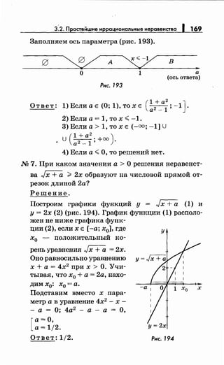 3.2. Простейwие иррациональныенеравенства 1 169
Заполняем ось параметра (рис. 193).
о 1
Рнс. 193
в
"а
(ось ответа)
Ответ: 1) Если а Е (О; 1), то х Е (~2+_а;; -1 J.
2) Если а = 1, то х <-1.
3) Если а> 1, то х Е (-оо; -1] U
u(l+a2·+oo)
• а 2 - 1' ·
4) Если а< О, то решений нет.
М 7. При каком значении а > О решения неравенст­
ва Jх + а ;;;;. 2х образуют на числовой прямой от­
резок длиной 2а?
Решение.
Построим графики функций у = Jx +а (1) и
у = 2х (2) (рис. 194). График функции (1) располо­
жен не ниже графика функ-
ции (2), если х Е [-а; х0], где
х0 - положительный ко-
рень уравнения Jх + а = 2х.
Оно равносильно уравнению
х +а= 4х2
при х >О. Учи­
тывая, что х0 + а = 2а, нахо­
дим х
0: х
0 = а.
Подставим вместо х пара­
метр а в уравнение 4х2
- х -
- а = О; 4а2
- а - а = О,
[
а=О,
а= 1/2.
Ответ: 1/2.
у
Рнс. 194
 