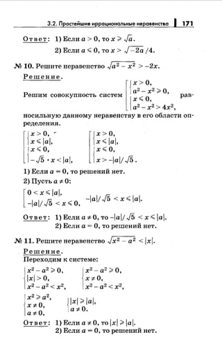 3.2. Простеiiшие иррациональныенеравенства 1 171
Ответ: 1) Если а> О, то х >Ja.
2) Если а< О, то х > J -2а j4.
М 10. Решитенеравенство Ja2 - х2 > -2х.
·Решение.
l{
х >о,
а2
- х2
>О
Решим совокупность систем {х < О, ' рав-
а2- х2
> 4х2
,
носильную данному неравенству в его области оп­
ределения.
{
х >о, ,.
x<lal,
{
х< О,
-./5 ·x<lal,
x<lal,
х<О,
r{
х >о,
{х>-lal! J5.
1) Если а= О, то решений нет.
2) Пусть а ::f:. 0:
[
о <х< lal,
-lal/ J5 < х <О, -lal/ J5 < х < lal.
Ответ: 1)Ecлиa:FO,тo-lai/J5 <x<lal.
2) Если а= О, то решений нет.
М 11. Решитенеравенство Jx2 - а2 < lxl.
Решение.
Переходим к системе:
х2
- а2
>О,
lxi>O,
х2-а2<х2,
х2 >а2,
X::f:-0,
a::f:-0,
х2- а2 >О,
X::f:-0,
х2 -а2 < х2,
Jlxl >lal,
1а ::f:. О.
Ответ: 1) Если а ::f:. О, то lxl >lal.
2) Если а= О, то решений нет.
 