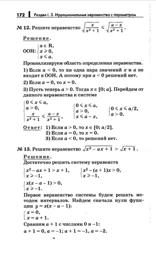 172 1 Раздел 1. З. Иррациональныенеравенства с параметром
М 12. Решитенеравенство Jх2: 1
< ~ ·
Решение.
аЕ R,
ООН: х>О,
х<а.
Проанализируем область определения неравенства.
1) Если а< О, то ни одна пара значений х и а не
входит в ООН. А потому при а< О решений нет.
2) Если а = О, то х = О.
3) Пусть теперь а> О. Тогда х Е [О; а]. Перейдем от
данного неравенства к системе
О< х <а,
а> О,
__х_ <а-х
х2
+ 1 х2
+ 1'
j
O< х< а,
а>О,
х <а-х,
j О< х <aj2,
1а>О.
Ответ: 1)Еслиа>О,тохЕ [О;а/2].
2) Если а= О, то х =О.
3) Если а< О, то решений нет.
.N213. Решитенеравенство Jx2 - ах+ 1 > Jx + 1.
Решение.
Достаточно решить систему неравенств
Jх2
- ах + 1 > х + 1, Jх2
- (а + 1)х > О,
1х>-1, 1х>-1,
Jх(х- а- 1) > О,
]х >-1.
Первое неравенство системы будем решать ме­
тодом интервалов. Найдем сначала нули функ­
ции у= х(х- а- 1):
[
х =О,
х =а+ 1.
Сравним а + 1 с числами О и -1:
а+ 1 =О, а= -1; а+ 1 = -1, а= -2.
 
