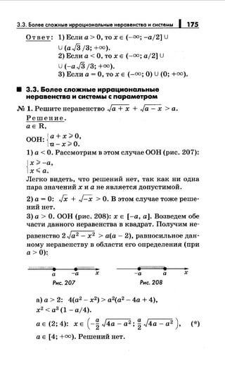 3.3. Более сложные ир ациональные неравенства и системы 175
Ответ: 1) Если а> О, то х Е(-=; -а/2] U
u (aJ3 /3; +=).
2) Если а< О, то х Е (-=; а/2] U
U (-aJ3 /3; +=).
3) Если а= О, то х Е (-=;О) U (О;+=).
• 3.3. Бопее спожные иррационапьные
неравенства и системы с параметром
М 1. Решитенеравенство Ja + х + Ja - х >а.
Решение.
аЕ R,
ООН: {а+ х ;;;;.О,
u-x>O.
1) а< О. Рассмотрим в этом случае ООН (рис. 207):
{
х >-а,
х<а.
Легко видеть, что решений нет, так как ни одна
пара значений х и а не является допустимой.
2) а= 0: JX + Г-Х >О. В этом случае тоже реше­
ний нет.
3) а> О. ООН (рис. 208): х Е [-а, а]. Возведем обе
части данного неравенства в квадрат. Получим не-
равенство 2 Ja2 - х2 > а(а- 2), равносильное дан­
номунеравенству в области его определения (при
а> 0):.
fp.ff////////((;._.
а -а х -а а
Рис. 207 Рис. 208
а) а> 2: 4(а2
- х2
) > а2
(а2
- 4а + 4),
х2
< а3
(1- а/4).
х
а Е (2; 4): х Е ( -~ J4a- а2; ~ J4a- а2 ), (*)
а Е [4; +=).Решений нет.
 