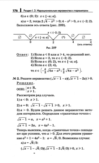 176 1 Раздел 1. 3. Иррациональные неравенства с параметром
б) а Е (О; 2): х Е [-а; а].
в)а=2,тогда2J4-х2 >0;4-х2 >0,хЕ (-2;2).
Заполняем ось ответа (рис. 209).
Х Е (-2; 2)
~,-Е-(--а-;""""ai':v/,...:...-(*-)---~
..
о 2 4 а
(ось ответа)
Рнс. 209
Ответ: 1) Если а~ О или а> 4, то решений нет.
2) Если а= 2, то х Е (-2; 2).
3) Если а Е (О; 2), то х Е [-а; а].
4) Если а Е (2; 4),
то х Е ( -~ J4a- а2; ~ J4a- а2 ) .
.М 2. Решитенеравенство (,}х- 1 - а)Цх + 1- 2а) >О.
Решение.
ООН: {а Е R,
х;;;. 1.
Рассмотрим ряд случаев.
1)а<О: х>1.
2)а=О: ,Jx-1•,./x+1 >О, х>1.
3) а> О. Будем решать данное неравенство мето­
дом интервалов. ОпJ:!еделим «граничные точки•:
,Jx- 1 =а, х = а2 + 1.
,Jx+ 1 =2а, х=4а2-1.
Теперь выясним, когда «граничные точки•> совпада­
ют при условии, что а > О. Для этого решим уравне-
ние а2 + 1 = 4а2 - 1: а= Jб/3. Возможны случаи:
а) а= Jб/3:
(,./х- 1- Jб/3)(,./х + 1- 2J6/3) >О, х > 1.
 