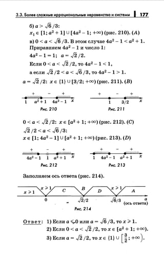 3.3. Более сложные иррациональныенеравенство и системы 1 177
б) а> J6 /3:
х1 Е [1; а2
+ 1] U [4а2
-1; +=)(рис. 210). (А)
в) О< а< J6 j3. В этом случае 4а2
-1 < а2
+ 1.
Приравняем 4а2
- 1 и число 1:
4а2 -1=1; a=J2j2.
Если О< а< J2 /2, то 4а2 -1 < 1,
а если J2 /2 <а< J6 j3, то 4а2 - 1 > 1.
а= J2 /2: х Е {1} u [3/2; +=)(рис. 211). (В)
+ + + +j:?A////////f/8 f{(//////////;/ ..
• fZд///Лра..,.
1 а2 + 1 4а2
- 1 х 1 3/2
Рнс. 210 Рнс. 211
О< а< J2 /2: х Е [а2 + 1; +=)(рис. 212). (С)
J2 /2 < а < J6 /3:
х Е [1; 4а2
- 1] U[а2 + 1; +=)(рис. 213). (D)
+ + + +
х
:(//////////////. 0 fi/'///////1/ll:.,. jr////ЛЛ////. 8J.W//ЛЛ«/::.
4а2
-1 1 а2 + 1 х 1 4а2 - 1 а2 + 1 х
Рнс. 212 Рнс. 213
Заполняем ось ответа (рис. 214).
х ;;.1
"L с
о ./2;2
Рнс. 214
Jб;з а
(ось ответа)
Ответ: 1) Если а ~О или а= J6 /3, то х ~ 1.
2) Если О< а< J2 j2, то х Е [а2
+ 1; +=).
3) Если а= J2 /2, то х Е {1} u [ ~; +=).
 