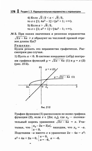 178 1 Раздел 1. 3. Иррациональныенеравенства с параметром
4) Если J2 /2 <а< J6 j3,
то х Е [1; 4а2
- 1] u [а2 + 1; +=).
5) Если а> J6 /3,
то х Е [1; а2
+ 1] u [4а2
-1; +=).
М 3. При каких значениях а решения неравенства
J2x- 4а ?> х образуют на числовой прямой отре­
зок длины 3а?
Решение.
Будем решать это неравенство графически. Рас­
смотрим два случая.
1) Пусть а< О. В системе координат (хОу) постро­
им графики функций у= J2x- 4а (1) и у= х (2)
(рис. 215).
у
(1)
х
Рис. 215
График функции (1) расположен не ниже графика
функции (2), если х Е [2а; х0], где х0 - положи-
тельный корень уравнения J2x- 4а = х. Учи-
{
х - 2а= 3а
тывая, что 0 _' находим, что х0 = -а.
а<О,
Подставим -а вместо х в уравнение 2х- 4а = х2
:
а2 + 4а + 2а =О [а= О, а= -6.
' а=-6,
 
