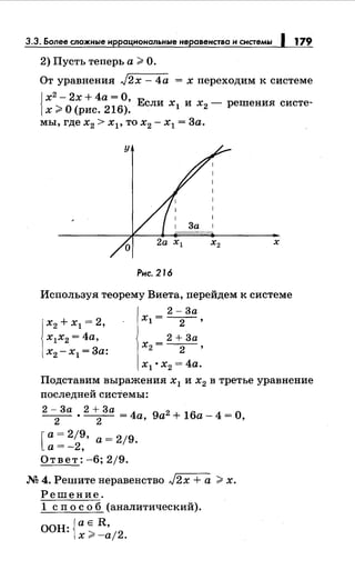 3.3. Более сложньrе нррацнональньrе неравенства н снстемьr 1 179
2) Пусть теперь а >О.
От уравнения J2x- 4а = х переходим к системе
J х2
- 2х + 4а = О,
]х >0 (рис. 216). Если х1 и х2 - решения систе-
мы, где х2 > xl' то х2 - х1 = За.
х
Рис. 216
Используя теорему Виета, перейдем к системе
х2 + х1 = 2,
х1х2 = 4а,
х2 -х1 =За:
2- 3а
xl = --2-,
2 + 3а
х2= --2-,
х1 • х2 = 4а.
Подставим выражения х1 и х2 в третье уравнение
последней системы:
2 - За • 2 + За = 4а 9а2 + 16а- 4 = О,
2 2 '
[ а= 2/9, а= 2/9.
а=-2,
Ответ: -6; 2/9.
М 4. Решитенеравенство J2x + а >х.
Решение.
1 сп о с о б (аналитический).
ООН: {а Е R,
х >-а/2.
 