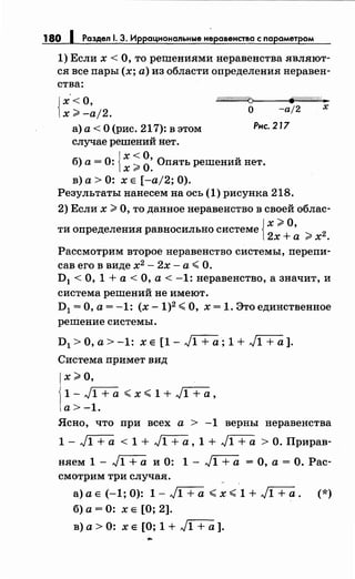 180 1 Раздел 1. 3. Иррациональные неравенства с параметром
1) Если х <О, то решенияминеравенства являют­
ся все пары (х; а) из области определения неравен­
ства:
{
х<О,
х ~ -а/2.
о////////////46 ~:1(7:///// ...
О -а/2 х
а) а< О (рис. 217): в этом Рис. 217
случае решений нет.
б) а= 0: {х ~ 0
0
• Опять решений нет.х 9" •
в) а> 0: х Е [-а/2; 0).
Результаты нанесем на ось (1) рисунка 218.
2) Если х ~О, то данное неравенство в своей облас-
{
х~О
ти определения равносильно системе
2
' ...._ 2х+а rX.
Рассмотрим второе неравенство системы, перепи­
сав его в виде х2
- 2х - а <О.
D1 <О, 1 +а< О, а< -1: неравенство, а значит, и
система решений не имеют.
D1 =О, а= -1: (х -1)2 <О, х = 1. Это единственное
решение системы.
D1 > О, а> -1: х Е [1 - J1 + а ; 1 + J1 + а].
Система примет вид
х~О,
1-J1+0- <x<1+J1+0-,
а>-1.
Ясно, что при всех а > -1 верны неравенства
1- J1+0- < 1 + JГ+а, 1 + J1 +а> О. Прирав­
няем 1 - J1 + а и 0: 1 - J1 + а = О, а = О. Рас­
смотрим три случая.
а) а Е (-1; 0): 1- J1 +а < х < 1 + J1+0-. (*)
б) а = 0: х Е [О; 2].
в) а> 0: х Е [О; 1 + J1+0- ].
 