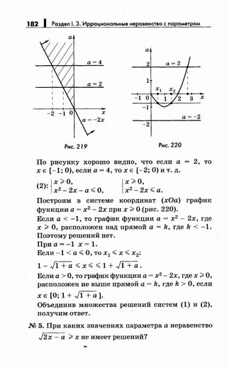 182 1 Раздел. 3. Иррациональныенеравенства с параметром
а
а
х
а= -2
-2
Рис. 219 Рис. 220
По рисунку хорошо видно, что если а 2, то
ХЕ [-1;0),еслиа=4,тохЕ [-2;0)ит.д.
(2): Jх ;_;;, о, Jх ;_;;, о,
1х2 - 2х- а ~ О, 1х2
- 2х ~ а.
Построим в системе координат (хОа) график
функции а= х2
- 2х при х >О (рис. 220).
Если а< -1, то график функции а= х2
- 2х, где
х >О, расположен над прямой а= k, где k < -1.
Поэтому решений нет.
Приа=-1 х=1.
Если -1 <а ~ О, то х1 ~ х ~ х2:
1 - ,)1 + а ~ х ~ ~ 1 + ,)1 + а .
Если а> О, то график функции а= х2
- 2х, где х >О,
расположен не выше прямой а= k, где k >О, если
х Е [О; 1 + ,)1 + а].
Объединив множества решений систем (1) и (2),
получим ответ.
М 5. При каких значениях параметра анеравенство
,J2x- а >хне имеет решений?
 