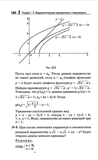 184 1 Раздел 1. 3. Иррациональныенеравенства с nараметром
Рнс. 223
Пусть при этом а= а0• Тогда данное неравенство
не имеет решений, если а> а0 (график функции
у = х будет выше графика функции у = J2x - а).
Найдем производную у= J2x- а; у'= 1/J2x- а.
Учитывая, что у'(х0) = 1, решим уравнение у'(х) = 1:
1/J2x- а= 1, х0 =(а+ 1)/2. Тогда
r::a+Iу(х0) =~~·-т-- а= 1.
Уравнение касательной примет вид
у = х - (а + 1)/2 + 1, откуда 1 - (а + 1)/2 = О,
т. е. а= 1. Итак, неравенство не имеет решений при
а> 1.
М 6. При каких значениях параметра а множеством
решений неравенства х JX - а JX < ах - а2
будет
отрезок длины меньше единицы?
Решение.
ООН: Jae R,
1х~О.
 