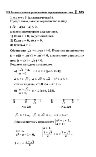 3.3. Более сложные иррациональныенеравенства и системы 1 185
1 сп о с о б (аналитический).
Представим данное неравенство в виде
(.[Х - а)(х- а)~ О,
а затем рассмотрим ряд случаев.
1) Если а< О, то решений нет.
2) Если а= О, то х =О.
3) Пусть а > О.
Обозначим .fX = t, где t >О. Получимнеравенство
(t- a)(t- ,Ja )(t + ,Ja) ~ О, а затем ему равносиль­
ное: (t- a.)(t- Ja) ~О.
Решаем методом интервалов:
а) J Ja > а, О < а < 1 (рис. 224);
)а>О,
а~ t ~ Ja, а~ .[Х ~ ,Ja, а2 ~ х ~а.
Легко видеть, что О < а - а2
< 1.
б) jа> Ja' а> 1 (рис. 225).
)а> О,
• "'е/1//,//д,.
•t • ~//;;//t"//t"r/•
о а
Ja о Ja
Рис. 224 Рис. 225
Решим систему неравенств 1а
2
-
1а < 1'
1а> :
)а> 1,
]а2 -а-1 <0,
1 + J51<а<-
2-.
а> 1,
l-J5 <l+J5--2- <а --2- '
а
..t
 