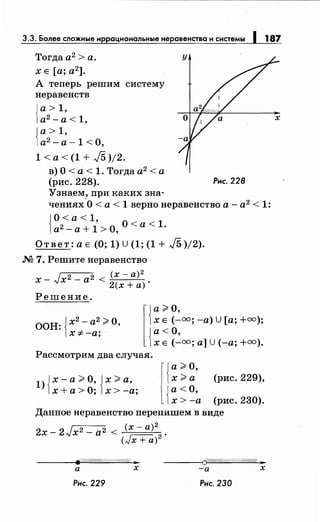 3.3. Более сложные иррациональныенеравенства и системы 1 187
Тогдаа2
>а.
х Е [а; а2
].
А теперь решим систему
неравенств
{
а> 1,
а2
-а<1,
{
а> 1,
а2
- а -1 <О,
1<а<(1+/5)/2.
в) О< а< 1. Тогда а2
<а
(рис. 228). Рис. 228
Узнаем, при каких зна-
чениях-О< а< 1 вернонеравенство а- а2 < 1:
{
О<а<1,
а2-а+1>0, О<а<1.
Ответ: а Е (О; 1) U (1; (1 + J5 )/2).
М 7. Решите неравенство
х- Jx2- а2 < (х- а)2 •
2(х +а)
Решение.
ООН: {х2- а2 ;;;. О,
х -:1- -а;
l{
а;;;. О
х Е (_:.оо; -а) U [а;+=);
{
а< О,
х Е (-оо; а] U (-а;+=).
Рассмотрим два случая.
1) {х-а;;;. О, {х;;;. а,
х+а>О; х>-а;
l{:~ ~· (рис. 229),
{
а< О,
х > -а (рис. 230).
Данное неравенство перепишем в виде
2х- 2Jx2- а2 < (х- а)2 .
(Jx + а)2
F//:///////(///(//////////1: ;ar ------~CV.Rho/Шf/://:///Ш$~.
а х -а х
Рнс. 229 Рнс. 230
 