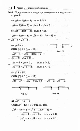 18 1 Раздел 1. 1. Справочный материал
М 4. Представьте в виде произведения квадратных
корней:
а) J(Ь - 1)(Ь - 3) , если Ь ;;;;. 3.
J<ь- 1)(Ь- 3) = ~ • Jь- 3.
б) J(Ь- 2)(Ь- 3), если Ь <2.
J(Ь- 2)(Ь- 3) = ,J[Ь-=2] • J[Ь=3l =
= J2-b ·~.
в) Ja2- 4.
Wr?'///&'1 . ~////////////. 31
ООВ: lal ;;;;. 2 (рис. 16).
Ja2- 4 = J(a- 2)(а + 2) =
= Jia - 21 • Jia + 21 =
JJa - 2 • Ja + 2,
= l л/2 - а • J-a - 2,
г) J25- Ь2 •
если а;;;;. 2,
если а< -2.
ООВ: IЬI < 5 (рис. 17).
-2 2 а
Рис. 16
J25 - Ь2 = J(5 - Ь)(5 + Ь) = л/5 - Ь • J5+Ь .
W/Ш////<'i
-5 5 ь 1 3 х
Рнс. 17 Рнс. 18
д)Jх2 - 4х + 3.
ООВ: х2
- 4х + 3 ;;;;. О (рис. 18).
Jx2 - 4х + 3 = J(x- 1)(х- 3) =
= { Jх - 1 • Jх - 3 , если х ;;;;. 3,
~ • л/3- х, еслих< 1.
 