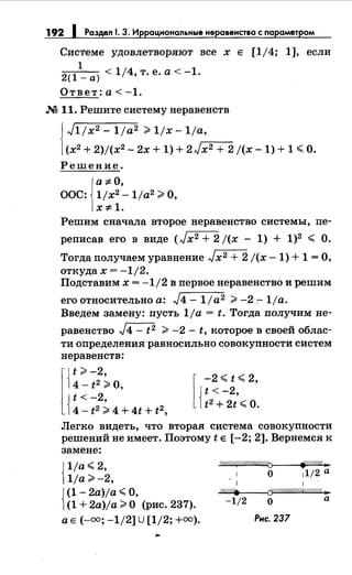 192 1 Раздел 1. 3. Иррац.-.ональные неравенства с параметром
Системе удовлетворяют все х Е [1/4; 1], если
1
2( 1 -а) <1/4,т.е.а<-1.
Ответ: а< -1.
М 11. Решите системунеравенств
J1jx2- 1ja2 ;;;.1jx-1ja,
(х2 + 2)/(х2 - 2х + 1) + 2 J.-x-=-2 -+-2 j(x- 1) + 1 ~О.
Решение.
1
а ;:j; О,
ООС: 1jx2-1ja2;;;;. О,
X;:j; 1.
Решим сначала второе неравенство системы, пе-
реписав его в виде (Jx2 + 2 j(x - 1) + 1)2 ~ О.
Тогда получаем уравнение Jx2 + 2 j(x -1) + 1 =О,
откудах = -1/2.
Подставим х = -1/2 в первое неравенство и решим
его относительно а: J4- 1ja2 ;;;;. -2 :-1/а.
Введем замену: пусть 1/а = t. Тогда получим не-
равенство J4- t2 ;;;;. -2- t, которое в своей облас­
ти определения равносильно совокуnности систем
неравенств:
4- t2 ;;;;. О,
t<-2
l{
t;;;.-2,
{4- t 2 ; 4 + 4t + t 2,
[
-2 ~ t ~ 2,
t<-2
{ t 2+ 2t'~о.
Легко видеть, что вторая система совокупности
решений не имеет. Поэтому t Е [-2; 2]. Вернемся к
замене:
{
1ja~2,
1ja;;;;. -2,
{
(1- 2a)ja ~О,
(1 + 2a)ja;;;;. О (рис. 237).
а Е (-оо; -1/2] U [1/2; +оо).
7((/////t{/////I////////0>----4fii.t:'"""''//(j""''////"'·-
0 1112 а
1
-""W""'//h~~~--{(j{////////////////////$:.
-1/2 о а
Рнс. 237
 