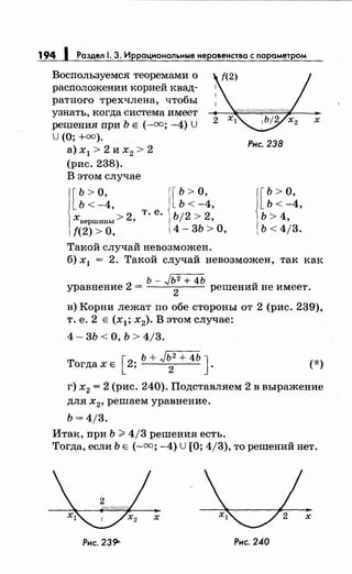 194 1 Раздел 1. 3. Иррациональныенеравенства с параметром
Воспользуемся теоремами о
расположении корней квад­
ратного трехчлена, чтобы
узнать, когда система имеет
решения при Ь Е (-оо; -4) U
U (0; +оо).
а) х 1 > 2 и х2 > 2
(рис. 238).
В этом случае
[
ь >о,
Ь<-4,
2
т. е.
хвершины> '
!(2) >о,
[
ь >о,
Ь<-4,
Ь/2 > 2,
4- 3Ь >О,
Такой случай невозможен.
Рнс. 238
[
Ь>О,
Ь<-4,
Ь>4,
ь < 4j3.
х
б) х1 = 2. Такой случай невозможен, так как
ь- Jь2 + 4Ь v
уравнение 2 =
2
решении не имеет.
в) Корни лежат по обе стороны от 2 (рис. 239),
т. е. 2 Е (х 1; х2). В этом случае:
4 - 3Ь < О, Ь > 4/3.
[
ь + Jь2
+ 4Ь JТогда х Е 2;
2
. (*)
г) х2 = 2 (рис. 240). Подставляем 2 в выражение
для х
2 , решаем уравнение.
ь = 4/3.
Итак, при Ь >4/3 решения есть.
Тогда, если Ь Е (-оо; -4) U [О; 4/3), то решений нет.
х х
Рис. 239'- Рис. 240
 