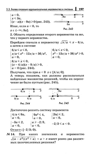 3.3. Более сложные иррациональныенеравенства и системы 197
а<О,
'i'#!//1//(//. fi'/1////$; ..
х~ 3а,
(х-а)(х-9а))'О(рис. 243).
1 9а а х
1
@Ш/'11/W///:/?. ..
3а х
Итак, если а< О, то
х Е (-оо; 9а].
Рнс. 243
2. Область определения второго неравенства та же,
что у первого неравенства.
Перейдем сначала к неравенству Jxja ~ х- 6ja,
а затем к системе
6/а~х~О,
xja ~ х2
-l2xja +36ja2 ,
а<О,
6/а ~ х ~О,
(х- 4ja)(x- 9/а);;;:. О,
а < О (рис. 244).
6/а~х~о.
х2
-l3xja + 36ja2 ;;;:. О,
а<О,
Получаем, что при а < О х Е [ 4/а; 0].
А теперь покажем, как должны располагаться
найденные множества решений, чтобы их пересе­
чение не было пустым (рис. 245).
6/а 1 о х
/<//4/§#Ш/. ]1
;
1 9а х
~
9/а 4/а х 4/а О х
Рнс. 244 Рнс. 245
Достаточно решить систему неравенств
{ 4ja~9a, {9а2~4, {l3al~2,
а< О, а< О, а< О,
{
-3а ~ 2, {а;;;:. -2/3, _ 213 ~а< О.
а< О, а< О,
Ответ: [-2/3; 0).
М 14. При каких значениях а неравенство
J(a- х2)(х2 +а) +а> х имеет ровно два различ­
ных целочисленных решения?
 